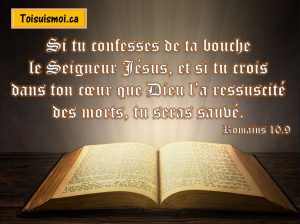 Si tu confesses de ta bouche le Seigneur Jésus, et si tu crois dans ton cœur que Dieu l’a ressuscité des morts, tu seras sauvé. 
Romains 10.9
