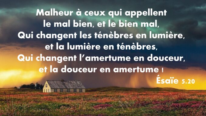 Ésaïe 5.20 : Malheur à ceux qui appellent le mal bien, et le bien mal, Qui changent les ténèbres en lumière, et la lumière en ténèbres, Qui changent l’amertume en douceur, et la douceur en amertume !