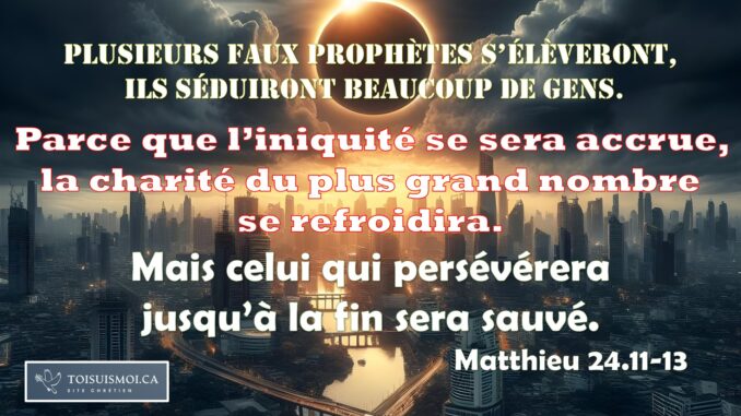 Plusieurs faux prophètes s’élèveront, et ils séduiront beaucoup de gens. 12 Et, parce que l’iniquité se sera accrue, la charité du plus grand nombre se refroidira. 13 Mais celui qui persévérera jusqu’à la fin sera sauvé. Matthieu 24.11-13